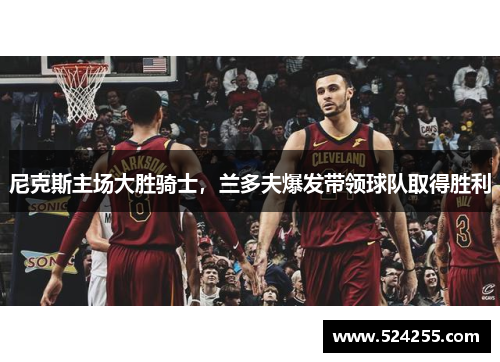尼克斯主场大胜骑士，兰多夫爆发带领球队取得胜利