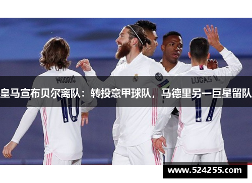 皇马宣布贝尔离队：转投意甲球队，马德里另一巨星留队