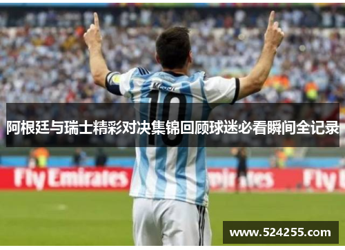 阿根廷与瑞士精彩对决集锦回顾球迷必看瞬间全记录