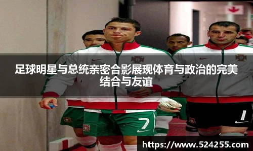 足球明星与总统亲密合影展现体育与政治的完美结合与友谊